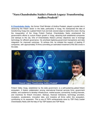 "Nara Chandrababu Naidu's Fintech Legacy: Transforming
Andhra Pradesh"
N Chandrababu Naidu, the former Chief Minister of Andhra Pradesh, played a pivotal role in
advancing the fintech sector in the state, particularly in Vizag. He championed the idea of
transforming Vizag into a global fintech hub and took several steps to realize this vision. During
the inauguration of the Vizag Fintech Festival, Chandrababu Naidu emphasized the
government's efforts to nurture fintech growth in Vizag, attracting both established companies
and startups to the city. One of Chandrababu Naidu's primary objectives was to leverage
technology for efficient governance. He prioritized digitizing government transactions and data
integration for improved outcomes. To achieve this, he enlisted the support of leading IT
companies, with approximately 75 firms committing an estimated investment of Rs 500 crores in
the state.
Fintech Valley Vizag, established by the state government, is a self-sustaining global fintech
ecosystem. It fosters collaboration among international financial services firms, government
entities, and academia to develop infrastructure, market access, connectivity, funding channels,
and incentives for fintech innovation. Startups, financial institutions, technology providers,
incubators, accelerators, innovation labs, and investors all thrive within this ecosystem,
contributing to its expansion. This is one of TDP's achievements done by TDP Party Leader
Chandrababu Naidu with the help of Top TDP leaders and TDP MLAs.
 