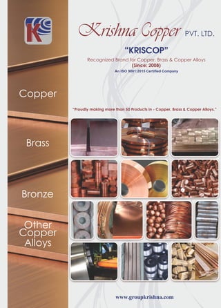 www.groupkrishna.com
Recognized Brand for Copper, Brass & Copper Alloys
(Since: 2008)
PVT. LTD.
“KRISCOP”
Copper
Brass
Bronze
Other
Copper
Alloys
“Proudly making more than 50 Products in - Copper, Brass & Copper Alloys.”
An ISO 9001:2015 Certified Company
 