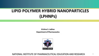 1
Krishna S. Jadhav
Department of Pharmaceutics
NATIONAL INSTITUTE OF PHARMACEUTICAL EDUCATION AND RESEARCH
LIPID POLYMER HYBRID NANOPARTICLES
(LPHNPs)
 