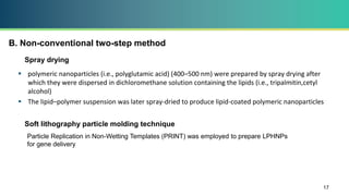B. Non-conventional two-step method
 polymeric nanoparticles (i.e., polyglutamic acid) (400–500 nm) were prepared by spray drying after
which they were dispersed in dichloromethane solution containing the lipids (i.e., tripalmitin,cetyl
alcohol)
 The lipid–polymer suspension was later spray-dried to produce lipid-coated polymeric nanoparticles
17
Spray drying
Soft lithography particle molding technique
Particle Replication in Non-Wetting Templates (PRINT) was employed to prepare LPHNPs
for gene delivery
 