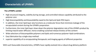 Characteristic of LPHNPs
 High structural integrity, stability during storage, and controlled release capability attributed to the
polymer core
 High biocompatibility and bioavailability owed to the lipid and lipid–PEG layers
 In addition, the inner lipid layer also functions as a molecular fence that minimizes leakage of the
encapsulated content during the LPHNPs preparation
 Furthermore, the inner lipid layer slows down the polymer degradation rate of the LPHNPs product by
limiting inward water diffusion, hence enabling sustained release kinetics of the content
 Wide selections of biocompatible polymers and lipids and numerous polymer–lipid combinations
 Easy fabrication by a single-step method
 superior capability of co-encapsulating therapeutic and imaging agents of different properties
With such favourable characteristics, LPHNPs have rapidly evolved into a robust drug delivery platform
7
The LPHNPs exhibit
 