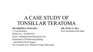 A CASE STUDY OF
TONSILLAR TERATOMA
DR. KRISHNA MAKADIA DR. SUSIL G. JHA
1st Year Resident Prof. and Head of the Dept.
Mobile No. : 8238024725
Email : makadiakrishna42@gmail.com
Department of Otorhinolaryngology
and Head & Neck Surgery
Sir T hospital, govt. Medical College, Bhavnagar.
 