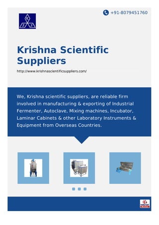+91-8079451760
Krishna Scientific
Suppliers
http://www.krishnascientificsuppliers.com/
We, Krishna scientific suppliers, are reliable firm
involved in manufacturing & exporting of Industrial
Fermenter, Autoclave, Mixing machines, Incubator,
Laminar Cabinets & other Laboratory Instruments &
Equipment from Overseas Countries.
 