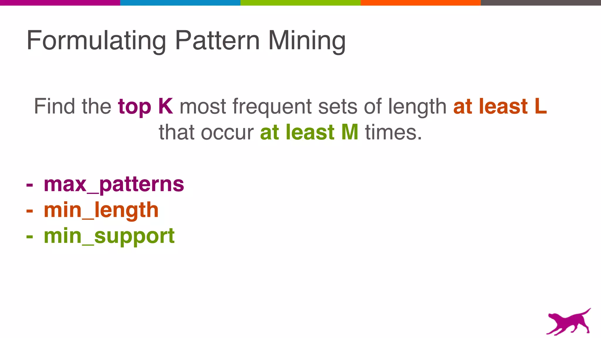 Formulating Pattern Mining
Find the top K most frequent sets of length at least L
that occur at least M times.
- max_patterns
- min_length
- min_support
 