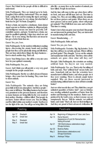 Guest: But I think for the people all this is difficult to
understand.
Srila Prabhupada: They are trained up to be fools.
[Laughter.] How will they understand? They are simply
fools. eating flesh and becoming like tigers and dogs.
That's all. A tiger may be very strong, but what kind of
brain has he got? No brain. [Laughter.]
To have a brain, one must be a brahmana. Samo damas
tapah saucam: as Krishna explains in Bhagavad-gita,
real intelligence means one must be peaceful, self-
controlled, austere, and pure. To truly have a brain, one
must be qualified spiritually. A tiger may attack me and
kill me—he is very strong. But that does not mean he
has got a better brain than me.
Guest: Yes, yes, I see.
Srila Prabhupada: So the modern civilization is making
tigers—discovering the atomic bomb and teaching
people how they can be physically strong and kill others.
They are busy only in these things: the dog's business—
how to attack another dog. That's all.
Guest: Your Diving Grace, this will be a very nice area
here for your spiritual community.
Srila Prabhupada: Yes, yes.
Guest: And I think you will provide a very very good
example for the people around here.
Srila Prabhupada: But the so-called advanced human
beings—they come here for hunting. They come here
to shoot animals.
Guest: Yes.
Srila Prabhupada: The animals—they are living
peacefully in their own atmosphere. And these people—
they come to kill them. This killing business has become
very prominent at the present moment, and therefore
so many humans are being killed in the very womb of
their mother. Abortion—children killed. That people do
not know. Nature will not excuse you. You are killing;
you'll be killed within your mother's womb. You'll never
see the light of the sun. You will go on being killed, life
after life—as many lives as the number of animals you
have killed. People do not know.
And the time will come in this age when there will be
no food, and man will kill man and eat. That time is
coming. Yes. They are now killing animals, but animals
live on these grasses and grains. When there are no
more grasses and no more grains, where will people
get animals? They'll kill their own sons and eat them.
That time is coming.
Nature's law is that you grow your own food. But people
are not interested in growing food. They are interested
in manufacturing bolts and nuts.
Guest: Manufacturing . . . ?
Srila Prabhupada: Bolts and nuts.
Guest: Yes, yes, yes. I see.
Srila Prabhupada: Factories. Big, big factories. So in
time they will have to eat bolts and nuts. Where will they
get food grains? They thought, "Let us eat the animals
and manufacture bolts and nuts." But then, when all the
animals are gone—then what will they eat?
Disciple: Srila Prabhupada, the scientists are making
artificial food. So they're not very worried.
Srila Prabhupada: Yes, yes. That is why I'm talking of
bolts and nuts. That "artificial food" means bolts and
nuts. Somebody told me that the scientists have
manufactured artificial butter, and when people ate it
they were vomiting. There is already ample butter
supplied. Why are these rascals interested in
manufacturing artificial butter to show off their scientific
brains?
Just see what rascals they are! They think they can get
unlimited quantities of butter, huh?—just as Krishna
was stealing unlimited quantities of butter from His
mother and throwing it to the monkeys. Butter can be
produced by the Lord's cows, so that everyone can eat
sumptuously. But no. "Kill the animals, eat artificial
butter, and vomit." That's all. Just see their intelligence.
And they are proud of their advanced civilization.
Apr 17 Ekadashi
Apr 18 break fast
May 3 Ekadashi
May 4 break fast
Fasting
Apr 14 Beginning of Salagrama &Tulasi Jala Dana
Apr 15 Rama Navami:
Appearance of Lord Sri Ramachandra
fasting till sunset
Apr 21 19th Brahmotsava celebrations begin:
Dhvaja Arohana
Apr 30 Brahma Ratha
May 2 Brahmotsava celebrations end:
Dhvaja Avarohana
May 9 Akshaya Trititya
Festivals
Krishna Voice, April 201610
 