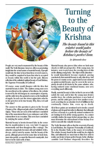 11Krishna Voice, April 2016
Turning
to the
Beauty of
Krishna
The beauty found in this
relative world pales
before the beauty of
Krishna's perfect form.
by Ajitananda dasa
People are very much enamoured by the beauty of this
world. The Vedic literature, however, offers us penetrating
insight into the actual nature of material beauty. If people
would take the time to hear from these revered sources,
they would be surprised to learn that what is accepted
as beauty within this world is but the pale, illusory
reflection of the unlimited spiritual beauty of Lord Krishna,
the Supreme Personality of Godhead.
Of course, some would disagree with the idea that
material beauty is false. The smitten young man sees
his sweetheart as the epitome of loveliness, the scholar
is moved by the rich imagery in a masterpiece of poetry,
and the artist views the pastoral scenery as the handiwork
of angels. In each case the viewer appreciates what he
or she perceives to be true beauty. Why, then, is it said
to be false?
The answer to this question is given in the Second
Chapter of the Bhagavad-gita, where Lord Krishna tells
Arjuna, "Those who are seers of the truth have concluded
that of the nonexistent there is no endurance and of the
existent there is no cessation. This seers have concluded
by studying the nature of both."
Material beauty is herein deemed false in the sense
that its manifestation is very, very brief. It appears
momentarily and then disappears like a mirage. The
attractive young body becomes old and wrinkled; it dies,
decays, and is eaten by worms. And the beauty of the
poem. although preserved for some time in book form,
must also perish, as must the flowered countryside, lost
forever in the dark wells of time.
Material beauty also proves false when we look more
closely or shift our perspective. If the young man, for
instance, were to peel away the covering layer of skin
on the alluring young body—the object of his attraction—
he would immediately become repulsed, proving
conclusively that material beauty is only skin deep. And
the poem or country scene, appreciated at one moment
as quintessential beauty, may be seen in the next as
utterly devoid of all charm by the same admirer, who,
having endured some emotional trauma, now sees
everything much differently.
Finally, material beauty is false in that it can never fully
satisfy the soul, and in time the young man desires
another lover, the scholar purchases a new book of
poems, and the artist goes on to view another scene,
each searching for an absolute level of fulfillment that
continually eludes him, even up to death.
All of these points are mentioned not to invoke a mood
of gloom and despair but rather to illustrate that although
our love of beauty is a perfectly natural sentiment we
are looking for it in all the wrong quarters. As a miner
carefully studies his maps before prospecting, we also
must determine the whereabouts of true beauty if we
wish to unearth this valuable treasure.
The Vedic literature tells us that the reservoir of beauty
is Lord Krishna, the Supreme Personality of Godhead.
He is the Absolute Truth, or the source of everything.
The relative beauty found in this world has its origin in
Him, and ultimately we must turn to Him if we wish to
realize our desire to know perfect beauty. In the Brahma-
samhita. Lord Brahma eloquently describes the
 