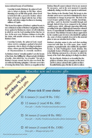 13Krishna Voice, April 2016
transcendental beauty of Lord Krishna:
I worship Govinda [Krishna], the primeval Lord,
who is adept at playing on His flute, whose
blooming eyes are like lotus petals, whose head
is bedecked with a peacock's feather, whose
figure of beauty is tinged with the hue of blue
clouds, and whose unique loveliness is charming
millions of Cupids.
This factual description of Krishna's spiritual beauty is
not a whimsical creation of Brahma's imagination. Rather,
it was spoken by Brahma in a trance of self-realization,
in which he saw the Lord standing before him face to
face. In his next verse Brahma continues to describe
his vision, with notable reference to the eternality of
Krishna's form:
I worship Govinda, the primeval Lord, round
whose neck is swinging a garland of jeweled
ornaments, who is always reveling in pastimes
of love, whose graceful, threefold-bending form
of Shyamasundara is eternally manifest.
As Krishna's form is "eternally manifest" so is the beauty
of that form, thus fulfilling the Bhagavad-gita's definition
of reality—that which has "no cessation." Not only is
Krishna's beauty eternal, but it is also ever fresh, like
an endlessly blooming springtime. A devotee never tires
of viewing that divine form, which is so magnificent that
Krishna Himself cannot estimate it for in one moment
He measures, and in the next moment it expands
unlimitedly, eluding even His vast capacity to understand.
Since Krishna is the Absolute Truth. His beauty is also
absolute and is never canceled or diminished by closer
examination or change in perspective. His form is the
vessel of pure spiritual energy—eternity, knowledge,
and bliss—and it is therefore beautiful through and
through. Indeed it has been compared to the radiant
vaidurya gem, which, although appearing differently
according to the play of light upon its numerous coloured
facets, is extraordinarily beautiful from whichever angle
it is viewed. Thus Krishna's beauty is always appreciated
by the countless pure devotees who inhabit the spiritual
sky, some of whom regularly descend to this material
plane to turn our attention back to Him.
Krishna's absolute nature is also such that anything
connected with Him, be it His name, form, words,
pastimes, or paraphernalia. also exhibits His superlative
beauty. In Srila Prabhupada's book Krishna, this
remarkable feature of Krishna's personality is apparent
in the following statement by a devotee, in which the
beauty of the Lord's flute-playing is feelingly described:
My dear friends, Krishna is so beautiful that the
goddess of fortune always remains on His chest
and He is always adorned with a golden necklace.
Beautiful Krishna plays His flute in order to enliven
 