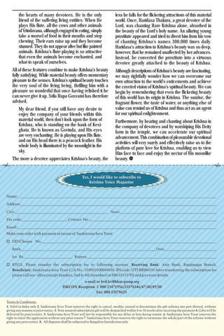 Krishna Voice, April 201614
the hearts of many devotees. He is the only
friend of the suffering living entities. When He
plays His flute, all the cows and other animals
of Vrindavana, although engaged in eating, simply
take a morsel of food in their mouths and stop
chewing. Their ears raise up and they become
stunned. They do not appear alive but like painted
animals. Krishna's flute-playing is so attractive
that even the animals become enchanted, and
what to speak of ourselves.
All of these features combine to make Krishna's beauty
fully satisfying. While material beauty offers momentary
pleasure to the senses. Krishna's spiritual beauty touches
the very soul of the living being. thrilling him with a
pleasure so wonderful that once having relished it he
can never give it up. Srila Rupa Gosvami has therefore
advised,
My dear friend, if you still have any desire to
enjoy the company of your friends within this
material world, then don't look upon the form of
Krishna, who is standing on the bank of Kesi-
ghata. He is known as Govinda, and His eyes
are very enchanting. He is playing upon His flute,
and on His head there is a peacock feather. His
whole body is illuminated by the moonlight in the
sky.
The more a devotee appreciates Krishna's beauty, the
less he falls for the flickering attractions of this material
world. Once, Haridasa Thakura, a great devotee of the
Lord, was chanting Hare Krishna alone, absorbed in
the beauty of the Lord's holy name. An alluring young
prostitute appeared and tried to divert him from his vow
of chanting Krishna's names 300,000 times daily.
Haridasa's attraction to Krishna's beauty was so deep,
however, that he remained unaffected by her advances.
Instead, he converted the prostitute into a virtuous
devotee greatly attached to the beauty of Krishna.
Although descriptions of Krishna's beauty are fascinating,
we may rightfully wonder how we can overcome our
own attraction to the world's enticements and achieve
the coveted vision of Krishna's spiritual beauty. We can
begin by remembering that even the flickering beauty
of this world has its origin in Krishna. The sunrise, the
fragrant flower, the taste of water, or anything else of
value can remind us of Krishna and thus act as an agent
for our spiritual enlightenment.
Furthermore, by hearing and chanting about Krishna in
the company of devotees and by worshiping His Deity
form in the temple, we can accelerate our spiritual
advancement.This combination of pleasurable devotional
activities will very surely and effectively raise us to the
platform of pure love for Krishna, enabling us to view
Him face to face and enjoy the nectar of His moonlike
beauty.
 