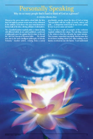 15Krishna Voice, April 2016
Personally Speaking
Why do so many people find it hard to think of God as a person?
by Krishna Dharma Dasa
Whenever the press runs articles about faith, the idea
that God might be person seems more or less abhorrent
to the authors. Even those who may term themselves
theists balk at the idea, offering all kinds of alternatives.
The Guardian (London) regularly prints a column dealing
with different beliefs. In one article published, a professor
of philosophy gave his opinion that it is time to discard
the "old God concept of Western faiths. . . . We should
now rum to the more intelligent philosophy of Advaita
Vedanta." Another article, coming from a noted
psychiatrist, speaks about the idea of God as being
"irreconcilable with the reality of cruelty, misery and
pain, ... a dangerous word (God) in any sense, giving
license to persecution and murder."
These are but a couple of examples of the confusion
regularly exhibited in the column. The only thing common
to the writers is that they all make the same mistake.
They assume, somewhat conceitedly, that because they
do not know anything about God, either nothing can be
known, or at least no one else knows. "I can't understand
 