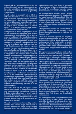 16 Krishna Voice, April 2016
how God could be a person; therefore He can't be." But
perhaps they simply have not yet encountered that
knowledge. After all, there are so many things we do
not know, but we can learn about them by approaching
a proper teacher.
Indeed, what are we coming to? Is it so difficult to
understand the nature of God? There are so many
simple yet profound arguments to help us understand.
For instance, just as a watch obviously has a maker, so
the universe, infinitely more complex than a watch, must
also have a brain behind it. Or if God created man in
the image of Himself, would that make God formless
energy? Can we find even a single example of an act
of creation not carried out by a person?
Nothing happens by chance; everything follows the law
of cause and effect. Even in probability theory the word
chance cannot be properly defined. If I can perfectly
repeat the conditions of a dice throw for the next throw,
I will get the same number. We may not be aware of
the variables, but something determines the result. Fixed
variables, such as loaded dice, will fix the result. There
must also be an ultimate cause of all causes, and just
a little thought demands that it must be a person.
Consider: Can order arise from disorder without the
influence of intelligence? Do material objects tend to
decay, or do they restore themselves and grow? What
is our experience? How can we say that the world, with
its infinite, ordered intricacies, simply developed of its
own accord from a vast cauldron of boiling "primordial
soup"? Or funnier still—from a mass of exploding rock.
The universe is full of laws that cannot be broken. We
must submit to time—grow old and die. Everything must
disintegrate and form again into new objects. The sun
rises and sets with perfect precision; the stars and
planets similarly move. Can there be laws without a
lawmaker? Again, what is our experience?
Nowadays we even hear the absurd proposal that we
are all God. But can I honestly say that everything is
controlled by me?Am I omniscient, even though I cannot
see beyond the walls of the room I am in? How many
hairs are there on my own head? Can I create even a
single atom? Clearly there is a flaw in the suggestion
that I am the Supreme Being, possessed of all and
perfect knowledge.
Others offer the theory that, although we are now
unaware of our Godhood, we will realize our supremacy
upon attaining nirvana, or some such state. We are now
in illusion, but that will end when we are self-realized.
But what is the meaning of our supremacy if we are
overwhelmed by illusion or forgetfulness? If the force
of illusion, whatever it may be, is greater than we are,
how can we be supreme?
Obviously I am not supreme, but something must be.
Even the most primitive people offer respects to
greatness. Sometimes they worship the sky, sometimes
mountains, oceans, and even the rainfall upon which
all life depends. In any event, there is an acceptance
of superiority; there are things greater than I. This cannot
be denied. The force of nature is greater, bringing
transformation and death inevitably to all.
But what is the ultimate greatness? We see a beautiful
painting and wonder—who painted it? But what about
the original landscape? Who painted that? Rains fall,
and the food by which we are nourished grows—a
wonderful system. And yet no one engineered it? Great
scientific brains struggle hard and yet fail to emulate
even a small aspect of nature, such as the creation of
a tiny amoeba.
Although I am not supreme. I still have the attribute of
personality. I can think, feel, will, and desire. Could it
be that I am capable of something of which God, the
Supreme, is not?
These are all elementary arguments, and though they
may not be all-encompassing in their logic, and though
I have not addressed all the possible objections to them,
an honest person will have to admit that they are sensible.
Compare the simple logical points of the theistic
presentation with the complex and often barely intelligible
arguments made to support atheism. Which seem more
credible?
It is hopeless to speculate grandly and finally conclude
that there are no answers to life's big questions. The
real conclusion is that our brain power is insufficient to
independently arrive at the answers. We have to accept
the answers of the authority on these questions: scripture.
All the scriptures speak of God as a person. Dismissing
this evidence, we enter the realm of personal conjectures
and find that these are endless and without agreement.
Although the subject of the Absolute Truth is the most
profound area of study, everyone will offer his own
theory about it. If. instead of going to law college. I
decided to make my own laws and set up a legal practice,
would anyone come to me? But anyone will speak about
God without having studied hardly one word about Him.
Are we foolish enough to listen?
As devotees of Krishna, we are sometimes accused of
having surrendered our intelligence to a fixed belief
system. But hasn't the lawyer surrendered to a system
by accepting the laws of the land, studying them, and
then repeating them to his clients? We have accepted
the obvious fact that God exists and have made it our
business to study Him and His purpose, under the
guidance of the Vedic literature and the authorized
spiritual master.
It is certainly painful for us, having dedicated ourselves
to a careful study of the science of God, to see people
misled by the absurd postulations of part-time,
speculative philosophers. Perhaps the press would be
wise to examine the credentials of authors who offer
opinion-forming articles in areas where they have little
or no knowledge. They owe it to their readers.
 