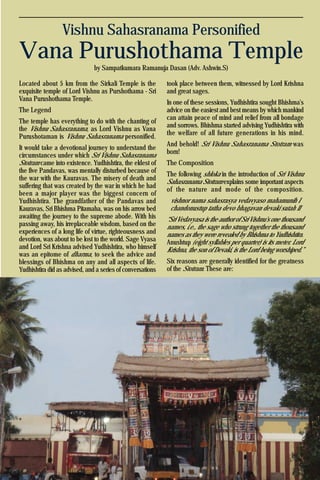21Krishna Voice, April 2016
Vishnu Sahasranama Personified
Vana Purushothama Temple
by Sampatkumara Ramanuja Dasan (Adv. Ashwin.S)
Located about 5 km from the Sirkali Temple is the
exquisite temple of Lord Vishnu as Purshothama - Sri
Vana Purushothama Temple.
The Legend
The temple has everything to do with the chanting of
the Vishnu Sahasranama, as Lord Vishnu as Vana
Purushotaman is Vishnu Sahasranama personified.
It would take a devotional journey to understand the
circumstances under which Sri Vishnu Sahasranama
Stotram came into existence. Yudhishtira, the eldest of
the five Pandavas, was mentally disturbed because of
the war with the Kauravas. The misery of death and
suffering that was created by the war in which he had
been a major player was the biggest concern of
Yudhishtira. The grandfather of the Pandavas and
Kauravas, Sri Bhishma Pitamaha, was on his arrow bed
awaiting the journey to the supreme abode. With his
passing away, his irreplaceable wisdom, based on the
experiences of a long life of virtue, righteousness and
devotion, was about to be lost to the world. Sage Vyasa
and Lord Sri Krishna advised Yudhishtira, who himself
was an epitome of dharma, to seek the advice and
blessings of Bhishma on any and all aspects of life.
Yudhishtira did as advised, and a series of conversations
took place between them, witnessed by Lord Krishna
and great sages.
In one of these sessions, Yudhishtira sought Bhishma's
advice on the easiest and best means by which mankind
can attain peace of mind and relief from all bondage
and sorrows. Bhishma started advising Yudhishtira with
the welfare of all future generations in his mind.
And behold! Sri Vishnu Sahasranama Stotram was
born!
The Composition
The following shloka in the introduction of Sri Vishnu
Sahasranama Stotram explains some important aspects
of the nature and mode of the composition.
vishnor nama sahasrasya vedavyaso mahamunih I
chandonustup tatha devo bhagavan devaki sutah II
“Sri Vedavyasa is the author of Sri Vishnu's one thousand
names, i.e., the sage who strung together the thousand
names as they were revealed by Bhishma to Yudhishtira.
Anushtup (eight syllables per quarter) is its meter. Lord
Krishna, the son of Devaki, is the Lord being worshiped.”
Six reasons are generally identified for the greatness
of the Stotram. These are:
 