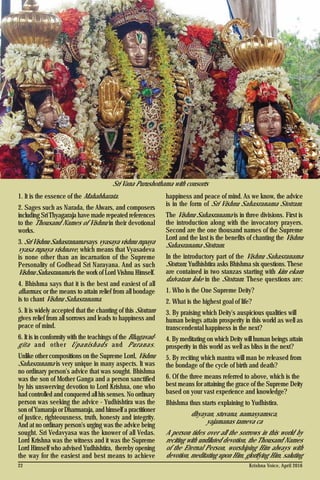 Krishna Voice, April 201622
1. It is the essence of the Mahabharata.
2. Sages such as Narada, the Alwars, and composers
including Sri Thyagaraja have made repeated references
to the Thousand Names of Vishnu in their devotional
works.
3. Sri Vishnu Sahasranama says vyasaya vishnu rupaya
vyasa rupaya vishnave, which means that Vyasadeva
is none other than an incarnation of the Supreme
Personality of Godhead Sri Narayana. And as such
Vishnu Sahasranama is the work of Lord Vishnu Himself.
4. Bhishma says that it is the best and easiest of all
dharmas, or the means to attain relief from all bondage
is to chant Vishnu Sahasranama.
5. It is widely accepted that the chanting of this Stotram
gives relief from all sorrows and leads to happiness and
peace of mind.
6. It is in conformity with the teachings of the Bhagavad-
gita and other Upanishads and Puranas.
Unlike other compositions on the Supreme Lord, Vishnu
Sahasranama is very unique in many aspects. It was
no ordinary person's advice that was sought. Bhishma
was the son of Mother Ganga and a person sanctified
by his unswerving devotion to Lord Krishna, one who
had controlled and conquered all his senses. No ordinary
person was seeking the advice - Yudhishtira was the
son of Yamaraja or Dharmaraja, and himself a practitioner
of justice, righteousness, truth, honesty and integrity.
And at no ordinary person's urging was the advice being
sought. Sri Vedavyasa was the knower of all Vedas.
Lord Krishna was the witness and it was the Supreme
Lord Himself who advised Yudhishtira, thereby opening
the way for the easiest and best means to achieve
happiness and peace of mind. As we know, the advice
is in the form of Sri Vishnu Sahasranama Stotram.
The Vishnu Sahasranama is in three divisions. First is
the introduction along with the invocatory prayers.
Second are the one thousand names of the Supreme
Lord and the last is the benefits of chanting the Vishnu
Sahasranama Stotram.
In the introductory part of the Vishnu Sahasranama
Stotram, Yudhishtira asks Bhishma six questions. These
are contained in two stanzas starting with kim ekam
daivatam loke in the Stotram. These questions are:
1. Who is the One Supreme Deity?
2. What is the highest goal of life?
3. By praising which Deity's auspicious qualities will
human beings attain prosperity in this world as well as
transcendental happiness in the next?
4. By meditating on which Deity will human beings attain
prosperity in this world as well as bliss in the next?
5. By reciting which mantra will man be released from
the bondage of the cycle of birth and death?
6. Of the three means referred to above, which is the
best means for attaining the grace of the Supreme Deity
based on your vast experience and knowledge?
Bhishma thus starts explaining to Yudhistira.
dhyayan, stuvana, namasyamsca,
yajamanas tameva ca
A person tides over all the sorrows in this world by
reciting with undiluted devotion, the Thousand Names
of the Eternal Person, worshiping Him always with
devotion, meditating upon Him, glorifying Him, saluting
Sri Vana Purushothama with consorts
 
