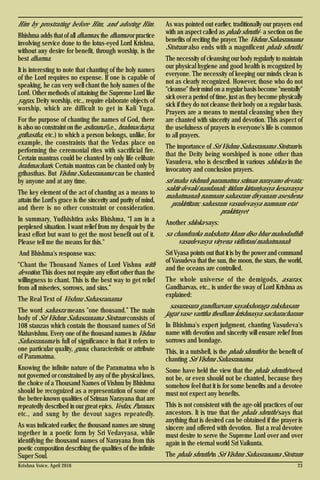 Krishna Voice, April 2016 23
Him by prostrating before Him, and adoring Him.
Bhishma adds that of all dharmas, the dharma or practice
involving service done to the lotus-eyed Lord Krishna,
without any desire for benefit, through worship, is the
best dharma.
It is interesting to note that chanting of the holy names
of the Lord requires no expense. If one is capable of
speaking, he can very well chant the holy names of the
Lord. Other methods of attaining the Supreme Lord like
yagas, Deity worship, etc., require elaborate objects of
worship, which are difficult to get in Kali Yuga.
For the purpose of chanting the names of God, there
is also no constraint on the ashrama (i.e., brahmacharya,
grihastha, etc.) to which a person belongs, unlike, for
example, the constraints that the Vedas place on
performing the ceremonial rites with sacrificial fire.
Certain mantras could be chanted by only life celibate
brahmacharis. Certain mantras can be chanted only by
grihasthas. But Vishnu Sahasranama can be chanted
by anyone and at any time.
The key element of the act of chanting as a means to
attain the Lord's grace is the sincerity and purity of mind,
and there is no other constraint or consideration.
In summary, Yudhishtira asks Bhishma, “I am in a
perplexed situation. I want relief from my despair by the
least effort but want to get the most benefit out of it.
Please tell me the means for this."
And Bhishma's response was:
"Chant the Thousand Names of Lord Vishnu with
devotion. This does not require any effort other than the
willingness to chant. This is the best way to get relief
from all miseries, sorrows, and sins.”
The Real Text of Vishnu Sahasranama
The word sahasra means "one thousand.” The main
body of Sri Vishnu Sahasranama Stotram consists of
108 stanzas which contain the thousand names of Sri
Mahavishnu. Every one of the thousand names in Vishnu
Sahasranama is full of significance in that it refers to
one particular quality, guna, characteristic or attribute
of Paramatma.
Knowing the infinite nature of the Paramatma who is
not governed or constrained by any of the physical laws,
the choice of a Thousand Names of Vishnu by Bhishma
should be recognized as a representation of some of
the better-known qualities of Sriman Narayana that are
repeatedly described in our great epics, Vedas, Puranas,
etc., and sung by the devout sages repeatedly.
As was indicated earlier, the thousand names are strung
together in a poetic form by Sri Vedavyasa, while
identifying the thousand names of Narayana from this
poetic composition describing the qualities of the infinite
Super Soul.
As was pointed out earlier, traditionally our prayers end
with an aspect called as phala shruthi - a section on the
benefits of reciting the prayer. The Vishnu Sahasranama
Stotram also ends with a magnificent phala shruthi.
The necessity of cleansing our body regularly to maintain
our physical hygiene and good health is recognized by
everyone. The necessity of keeping our minds clean is
not as clearly recognized. However, those who do not
"cleanse" their mind on a regular basis become "mentally"
sick over a period of time, just as they become physically
sick if they do not cleanse their body on a regular basis.
Prayers are a means to mental cleansing when they
are chanted with sincerity and devotion. This aspect of
the usefulness of prayers in everyone's life is common
to all prayers.
The importance of Sri Vishnu Sahasranama Stotram is
that the Deity being worshiped is none other than
Vasudeva, who is described in various shlokas in the
invocatory and conclusion prayers.
sri maha vishnuh paramatma sriman narayano devata;
saktir devaki nandanah; itidam kirtaniyasya kesavasya
mahatmanah namnam sahasram divyanam aseshena
prakirtitam; sahasram vasudevasya namnam etat
prakirtayet
Another shloka says:
sa chandrarka nakshatra kham diso bhur mahodadhih
vasudevasya viryena vidhrtani mahatmanah
Sri Vyasa points out that it is by the power and command
of Vasudeva that the sun, the moon, the stars, the world,
and the oceans are controlled.
The whole universe of the demigods, asuras,
Gandharvas, etc., is under the sway of Lord Krishna as
explained:
sasurasura gandharvam sayakshoraga rakshasam
jagat vase varttha thedham krishnasya sacharacharam
In Bhishma's expert judgment, chanting Vasudeva's
name with devotion and sincerity will ensure relief from
sorrows and bondage.
This, in a nutshell, is the phala shruthi or the benefit of
chanting Sri Vishnu Sahasranama.
Some have held the view that the phala shruthi need
not be, or even should not be chanted, because they
somehow feel that it is for some benefits and a devotee
must not expect any benefits.
This is not consistent with the age-old practices of our
ancestors. It is true that the phala shruthi says that
anything that is desired can be obtained if the prayer is
sincere and offered with devotion. But a real devotee
must desire to serve the Supreme Lord over and over
again in the eternal world Sri Vaikunta.
The phala shruthi in Sri Vishnu Sahasranama Stotram
 