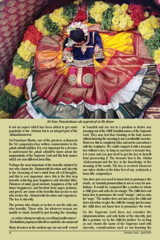 Krishna Voice, April 201624
is not an aspect which has been added to get some
popularity to the Stotram, but is an integral part of the
Mahabharata text.
Sri Parashara Bhatta, one of the greatest acharyas in
the Sri sampradaya has written commentaries to the
phala shruthi shlokas. It is very important for a devotee
to understand the phala shruthi to know about the
magnanimity of the Supreme Lord and His holy names
which are non-different from Him.
Perhaps the most important of the benefits attained by
one who chants the Stotram with devotion and sincerity
is the cleansing of one's mind from all evil thoughts,
and this is very important, since this is the first step
towards achieving pure happiness and absolute bliss.
Firmness of mind, good memory, happiness of the self
(inner happiness), and freedom from anger, jealousy,
and greed, are some of the benefits that accrue to one
who recites the Stotram with devotion and eagerness.
The key is sincerity.
The person who chants or recites is not the only one
who benefits. Those who, for whatever reason are
unable to chant, benefit by just hearing the chanting:
ya edam shrunuyat nityam yaschhapi parikeertayet
Nashubham-prapnuyat-kinchit so mutreha-cha-manavah
Many devotees in the modern age are not well- versed
in Sanskrit and are not in a position to derive any
meaning out of the 1008 Sanskrit names of the Supreme
Lord. They may feel that chanting of the holy names
without knowing the meaning is not a worthwhile exercise.
However, this is completely false and not in concordance
with the scriptures. We could compare it with a treasure
box without a key. As long as you have a treasure box,
it is yours and you just need to get the key to benefit
from possessing it. The treasure box is the Vishnu
Sahasranama and the key is the knowledge of the
meaning of the words. The key is received whenever
one takes shelter at the lotus feet of any acharya in a
bona fide sampradaya.
One does not even need to know how to pronounce the
words, as Sanskrit pronunciation is not so easy for non-
Indians. It would be compared like a mother to whom
a child goes and asks for an orange. The child does not
know how to pronounce the word "orange", and so asks
for "ange.” The mother does not turn away the child and
does not refuse to give the child the orange just because
the child does not know how to pronounce the word.
So the Supreme Lord does not consider the
mispronunciation, and only looks at the sincerity, just
like a genuine cry by the child for mother. So as long
as one chants the name of the Supreme Lord with
sincerity, considerations such as not knowing the
Sri Vana Purushothama sits majesticaly in His throne
 