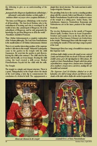 Krishna Voice, April 201626
the following to give us an understanding of the
difference:
jnanopadeshta bhagavan kapilakshastu adhokshaja: |
vidyamurti: caturvaktro brahma vai loka pujita: ||
tadamsa bhuto vai yasya visva vyanjana lakshana: ||
"The lotus-eyed Bhagavan, Adhokshaja, is the teacher
of all knowledge. The four-faced Brahma who is the
embodiment of learning and who is worshiped by all
worlds is but a tiny amsha (part) of Bhagavan. He is the
subordinate of Bhagavan, and he only propounds the
knowledge he got from Bhagavan to all in the world.” -
Paushkara Samhita of Parasara
Thus Vishnu Sahasranama is a complete explanation
of the Vedanta philosophy. The Lord Vana Purushothama
is the manifestation of Sri Vishnu Sahasranama Stotram.
There is yet another interesting pastime of the supreme
mother’s affection in this temple. Maharshi Vyakrapatha
came to the garden in the temple with his child
Upamanyu. He went into the garden to pick flowers,
leaving the child at the entrance. The child cried for the
father and for milk, as it was hungry. Hearing the child
crying, the Lord created a milk ocean. Mother
Purushothama Nayaki fed the child with the milk.
The Temple
The temple is a simple and elegant structure. There is
a pond, Thiruparkadal, in the temple where the rituals
of the Lord taking a holy dip to commemorate the
conclusion of a festival is held. The rajagopuram is a
simple three tiered structure. The main sanctum is under
Sanjeevivigraha Vimanam.
The presiding Deity faces the east in a standing position
along with His consorts Sridevi and Bhoodevi. Goddess
Mother Purushothama Nayaki is in the southwest corner
of the temple in a sitting pose. Andal, Rama, Sita
Lakshmana, Anjaneya, Nammalwar, Ramanuja and
Vishwaksena are in the inner prakara of the temple.
Festivals
The ten-day Brahmotsava in the month of Panguni
(March-April), Pavithra Utsava in Avani (September-
October) and Garuda Seva on the day after the new
moon day in Thai (January-February) are festival days
in the temple. Thirumangai Alwar visits this temple every
year during the month of Thai and sings songs in praise
of the Lord.
Thirumangai Alwar has sung a beautiful ten-stanza on
this Supreme Lord.
Sri Rama built a bridge across the rough ocean, entered
Lanka and destroyed the ten heads of Ravana with His
terrible arrow, gave the big kingdom to Vibeeshana. He
resides in Vana Purushothama Temple which has plenty
of jackfruit trees, mango trees, banana trees, champaka
trees, madhavi creeper, areca nut trees, making the city
beautiful and aromatic.
The Supreme Lord Sri Krishna climbed on to the
kadamba tree full of young shoots and flowers on the
banks of the lake where Kaliya the wicked serpent lived.
Manavala Mamuni in the temple Gauruda Seva of Vana Purushothama
 