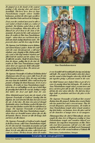 Krishna Voice, April 2016 27
To read online visit: www.goo.gl/tZAUTR
He jumped on to the hoods of the serpent
making it His dancing dais and danced
beautifully. This deva deva lives in Vana
Purushothama temple—where Vaidika
brahmanas perform the three agni sacrifices
daily, chant four Vedas and teach six Vedangas.
Every year the cowherd men used to offer a
vast variety of foods to Indra as a token of
gratitude. But Krishna asked them to offer
these to Govardhana. When they did so, He
Himself ate all of them in the form of the
mountain. He protected the cattle and grazed
them. He resides in Thiru Vana Purushothama
temple— where there are cool forests due to
dark rain clouds making thunderous noise. The
peacocks dance and the bees sing for them.
The Supreme Lord Sri Krishna went to Mathura
and entered Kamsa’s palace. Before He could
enter the court, Kuvalayapeeda, a wild mad
elephant, came charging at Him. Krishna pulled
out a tusk of this long-trunked elephant and
killed both the mahout and the animal. Next
He killed the wrestlers. Finally He kicked Kamsa
from the throne, pulling him by the hair. He
resides in Thiru Vana Purushothama temple
where there are sugarcane fields with paddy
crops growing between them. The streets are
lined with beautiful trees.
The Supreme Personality of Godhead Sri Krishna kicked
Shakatasura when He was a mere child. It was He who
killed Banasura and made Shiva, his army and retinue
run away from the battlefield. Shiva could not keep his
promise of helping his friend Banasura, for he is not a
rakshaka. He resides in Vana Purushothama temple—
where there are tall buildings on the top of which flags
fly spreading their cloth in the vast sky, making a canopy
that hides the heat and light from the sun.
When Mahabali poured water into the hands of the
Supreme Personality of Godhead, handing Him his
kingdom, the Lord stretched His lotus foot and covered
the sky. At that time, His lotus foot pierced through
Brahmaloka where Lord Brahma washed His lotus feet.
This water that Brahma washed His feet with flowed as
Ganga. The Supreme Personality of Godhead Sri
Krishna resides in Thiru Vana Purushothama temple—
where there are beautiful women whose lips are like
the kumuda flowers, breasts are like the kongu buds
and faces are like lotuses.
The Supreme Personality of Godhead resides happily
in the divya desam called Vana Purushothama temple.
It is He who took the Narasimha incarnation and split
open the chest of Hiranya and dipped His hands in the
blood. It is He who killed the asura called Keshi who
came as a horse. The divya desam where He resides
is very beautiful with beautiful girls dancing and playing
with balls. The sound of their anklets when they dance
and the sound of their bangles when they hit the ball
mix together giving a pleasant sound to the ears.
Our Muhil Vannan once helped Shiva to get rid of a
curse by pouring blood into his kapala. He resides in
Vana Purushothama temple where coconut trees and
areca nut trees grow side by side. The heavy coconuts
fall into the river where fish live. The fish fear these
huge balls as predators and leave the place to live
elsewhere.
The Supreme Personality of Godhead first created
Brahma from His stomach. Brahma then created Rudra
who has matted lock and a crescent moon. Thus He
reveals His paratva and sarveswaratva. He resides in
Vana Purushothama temple where female monkeys
hug their babies, eat bananas, leave the place and sit
on the branches of mango trees to eat mangoes.
Thirumangai Alwar, the chief of Thiruvalinadu, who has
sought the lotus feet of Bhagavan residing in Vana
Purushothama temple and considers himself very
fortunate, has sung these ten pasurams on Him. Those
who read these pasurams will rule over this earth
enjoying all the pleasures and finally reach Paramapada
to become one of the eternal residents of Vaikunta.
Photo courtesy: Santhanakrishnan, Srirangam
Vana Purushothama utsavar
 