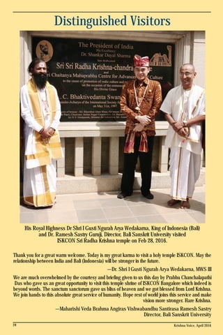Distinguished Visitors
Thank you for a great warm welcome. Today is my great karma to visit a holy temple ISKCON. May the
relationship between India and Bali (Indonesia) will be stronger in the future.
—Dr. Shri I Gusti Ngurah Arya Wedakarna, MWS III
We are much overwhelmed by the courtesy and briefing given to us this day by Prabhu Chanchalapathi
Das who gave us an great opportunity to visit this temple shrine of ISKCON Bangalore which indeed is
beyond words. The sanctum sanctorum gave us bliss of heaven and we got blessed from Lord Krishna.
We join hands to this absolute great service of humanity. Hope rest of world joins this service and make
vision more stronger. Hare Krishna.
—Maharishi Veda Brahma Angiras Vishwabandhu Santirasa Ramesh Sastry
Director, Bali Sanskrit University
His Royal Highness Dr Shri I Gusti Ngurah Arya Wedakarna, King of Indonesia (Bali)
and Dr. Ramesh Sastry Guruji, Director, Bali Sanskrit University visited
ISKCON Sri Radha Krishna temple on Feb 28, 2016.
Krishna Voice, April 201628
 