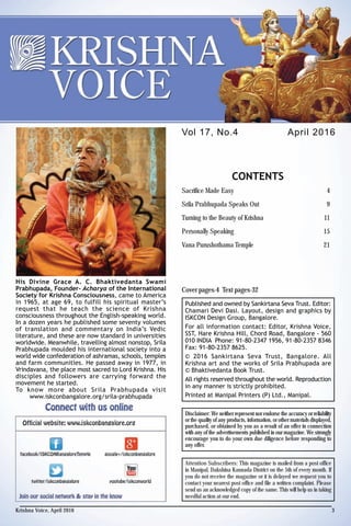 His Divine Grace A. C. Bhaktivedanta Swami
Prabhupada, Founder- Acharya of the International
Society for Krishna Consciousness, came to America
in 1965, at age 69, to fulfill his spiritual master’s
request that he teach the science of Krishna
consciousness throughout the English-speaking world.
In a dozen years he published some seventy volumes
of translation and commentary on India’s Vedic
literature, and these are now standard in universities
worldwide. Meanwhile, travelling almost nonstop, Srila
Prabhupada moulded his international society into a
world wide confederation of ashramas, schools, temples
and farm communities. He passed away in 1977, in
Vrindavana, the place most sacred to Lord Krishna. His
disciples and followers are carrying forward the
movement he started.
To know more about Srila Prabhupada visit
www.iskconbangalore.org/srila-prabhupada
April 2016Vol 17, No.4
CONTENTS
Sacrifice Made Easy 4
Srila Prabhupada Speaks Out 9
Turning to the Beauty of Krishna 11
Personally Speaking 15
Vana Purushothama Temple 21
Published and owned by Sankirtana Seva Trust. Editor:
Chamari Devi Dasi. Layout, design and graphics by
ISKCON Design Group, Bangalore.
For all information contact: Editor, Krishna Voice,
SST, Hare Krishna Hill, Chord Road, Bangalore - 560
010 INDIA Phone: 91-80-2347 1956, 91-80-2357 8346
Fax: 91-80-2357 8625.
© 2016 Sankirtana Seva Trust, Bangalore. All
Krishna art and the works of Srila Prabhupada are
© Bhaktivedanta Book Trust.
All rights reserved throughout the world. Reproduction
in any manner is strictly prohibited.
Printed at Manipal Printers (P) Ltd., Manipal.
Cover pages-4 Text pages-32
Disclaimer: We neither represent nor endorse the accuracy or reliability
or the quality of any products, information, or other materials displayed,
purchased, or obtained by you as a result of an offer in connection
with any of the advertisements published in our magazine. We strongly
encourage you to do your own due diligence before responding to
any offer.
Attention Subscribers: This magazine is mailed from a post office
in Manipal, Dakshina Kannada District on the 5th of every month. If
you do not receive the magazine or it is delayed we request you to
contact your nearest post office and file a written complaint. Please
send us an acknowledged copy of the same. This will help us in taking
needful action at our end.
Krishna Voice, April 2016 3
 