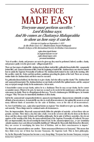 Krishna Voice, April 2016 5
SACRIFICE
MADE EASY"Everyone must perform sacrifice,"
Lord Krishna says.
And He comes as Chaitanya Mahaprabhu
to show us how easy it can be.
A lecture in London on September 5, 1973
by His Divine Grace A.C. Bhaktivedanta Swami Prabhupada
Founder-Acharya of the International Society for Krishna Consciousness
yajna-dana-tapah-karma
na tyajyam karyam eva tat
yajno danam tapas caiva
pavanani manisinam
"Acts of sacrifice, charity, and penance are not to be given up; they must be performed. Indeed, sacrifice, charity,
and penance purify even the great souls." (Bhagavad-gita 18.5)
There are four stages of spiritual life: brahmacharya [celibate student life], grihastha (householder life], vanaprastha
[retired life], and sannyasa [renounced life]. From the beginning of student life, brahmacharya, one must be trained
how to satisfy the Supreme Personality of Godhead. The brahmachari is trained to rise early in the morning, offer
fire sacrifice, study the Vedas, and then perform sankirtana, preaching the glories of the Lord. There are so many
routine duties for brahmacharis, and these must be executed.
For grihasthas [householders], the first duty is to give charity. And who will accept this charity? The brahmacharis
and sannyasis [renunciants]. The brahmachari may accept charity on behalf of the spiritual master, and the sannyasi
may accept just enough charity for his maintenance, but no more.
A householder cannot accept charity, unless he is a brahmana. Then he may accept charity, but he cannot
accumulate money. Whatever he gets, he must use as much as he needs for his maintenance and then give any
extra money in charity. There is a Bengali proverb that says. "Even if a brahmana gets 100.000 rupees, he remains
a beggar." Why? Because he immediately distributes it all in charity.
And for the sannyasis and vanaprasthas [retirees], tapasya is most important. Tapasya means voluntarily accepting
all kinds of inconveniences. In material life one tries to avoid all inconveniences, but spiritual life means to accept
many different kinds of austerities for the sake of Krishna, even at the risk of all inconvenience.
So, here Lord Krishna says, yajna-dana-tapah-karma na tyajyam: "One should never give up sacrifice, charity,
and austerity." These things must be continued under all circumstances.
Now, the impersonalistic, Mayavadi sannyasis strictly follow the principles of austerity—at least those who are
genuine, not false. Three times a day they take a bath. even in the severest cold; they lie down on the floor to
sleep; and they always study Vedanta and Sankhya philosophy. But in spite of all these austerities, they do not
approve of the worship of the Deity, the transcendental form of the Supreme Personality of Godhead. Because
they are impersonalists, they do not worship the form of God. So the shastra [scripture] says, ye 'nye 'ravindaksa
vimukta-maninas tvayy asta-bhavad avisuddha-buddhayah: "Although the Mayavadis think themselves liberated,
they are averse to worshiping the lotus feet of Krishna, and so their consciousness is impure."
The Mayavadi sannyasis address one another. "Namo-narayanaya [Obeisances to Narayana]." This means that
they think every one of them has become Narayana, the Supreme Lord. This is their philosophy.
So, for the Mayavadis Narayana has become a very cheap thing: "Everyone has become Narayana; everyone
 