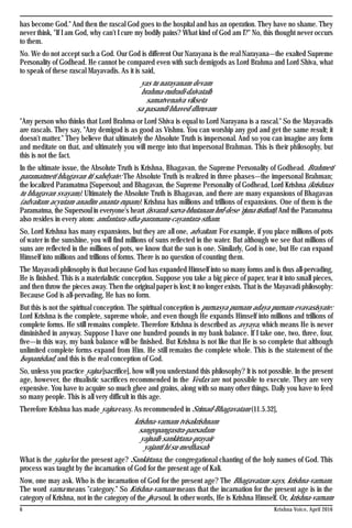 Krishna Voice, April 20166
has become God." And then the rascal God goes to the hospital and has an operation. They have no shame. They
never think, "If I am God, why can't I cure my bodily pains? What kind of God am I?" No, this thought never occurs
to them.
No. We do not accept such a God. Our God is different Our Narayana is the real Narayana—the exalted Supreme
Personality of Godhead. He cannot be compared even with such demigods as Lord Brahma and Lord Shiva, what
to speak of these rascal Mayavadis. As it is said,
yas tu narayanam devam
brahma-rudradi-daivataih
samatvenaiva vikseta
sa pasandi bhaved dhruvam
"Any person who thinks that Lord Brahma or Lord Shiva is equal to Lord Narayana is a rascal." So the Mayavadis
are rascals. They say, "Any demigod is as good as Vishnu. You can worship any god and get the same result; it
doesn't matter." They believe that ultimately the Absolute Truth is impersonal. And so you can imagine any form
and meditate on that, and ultimately you will merge into that impersonal Brahman. This is their philosophy, but
this is not the fact.
In the ultimate issue, the Absolute Truth is Krishna, Bhagavan, the Supreme Personality of Godhead. Brahmeti
paramatmeti bhagavan iti sabdyate: The Absolute Truth is realized in three phases—the impersonal Brahman;
the localized Paramatma [Supersoul; and Bhagavan, the Supreme Personality of Godhead, Lord Krishna (krishnas
tu bhagavan svayam). Ultimately the Absolute Truth is Bhagavan, and there are many expansions of Bhagavan
(advaitam acyutam anadim ananta-rupam). Krishna has millions and trillions of expansions. One of them is the
Paramatma, the Supersoul in everyone's heart (isvarah sarva-bhutanam hrd-dese 'rjuna tisthati).And the Paramatma
also resides in every atom: andantara-stha-paramanu-cayantara-stham.
So, Lord Krishna has many expansions, but they are all one, advaitam. For example, if you place millions of pots
of water in the sunshine, you will find millions of suns reflected in the water. But although we see that millions of
suns are reflected in the millions of pots, we know that the sun is one. Similarly, God is one, but He can expand
Himself into millions and trillions of forms. There is no question of counting them.
The Mayavadi philosophy is that because God has expanded Himself into so many forms and is thus all-pervading,
He is finished. This is a materialistic conception. Suppose you take a big piece of paper, tear it into small pieces,
and then throw the pieces away. Then the original paper is lost; it no longer exists. That is the Mayavadi philosophy:
Because God is all-pervading, He has no form.
But this is not the spiritual conception. The spiritual conception is purnasya purnam adaya purnam evavasisyate:
Lord Krishna is the complete, supreme whole, and even though He expands Himself into millions and trillions of
complete forms. He still remains complete. Therefore Krishna is described as avyaya, which means He is never
diminished in anyway. Suppose I have one hundred pounds in my bank balance. If I take one, two, three, four,
five—in this way, my bank balance will be finished. But Krishna is not like that He is so complete that although
unlimited complete forms expand from Him. He still remains the complete whole. This is the statement of the
Isopanishad, and this is the real conception of God.
So, unless you practice yajna [sacrifice], how will you understand this philosophy? It is not possible. In the present
age, however, the ritualistic sacrifices recommended in the Vedas are not possible to execute. They are very
expensive. You have to acquire so much ghee and grains, along with so many other things. Daily you have to feed
so many people. This is all very difficult in this age.
Therefore Krishna has made yajna easy. As recommended in Srimad-Bhagavatam (11.5.32],
krishna-varnam tvisakrishnam
sangopangastra-parsadam
yajnaih sankirtana-prayair
yajanti hi su-medhasah
What is the yajna for the present age? Sankirtana, the congregational chanting of the holy names of God. This
process was taught by the incarnation of God for the present age of Kali.
Now, one may ask. Who is the incarnation of God for the present age? The Bhagavatam says, krishna-varnam.
The word varna means "category." So Krishna-varnam means that the incarnation for the present age is in the
category of Krishna, not in the category of the jiva soul. In other words, He is Krishna Himself. Or, krishna-varnam
 