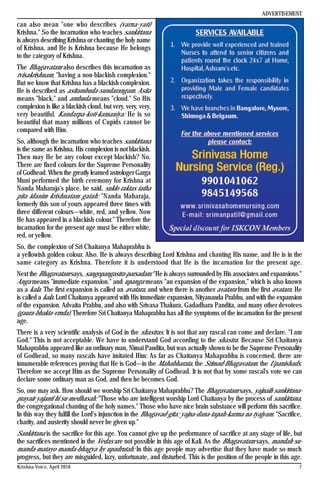 7Krishna Voice, April 2016
can also mean "one who describes (varna-yati)
Krishna." So the incarnation who teaches sankirtana
is always describing Krishna or chanting the holy name
of Krishna, and He is Krishna because He belongs
to the category of Krishna.
The Bhagavatam also describes this incarnation as
tvisakrishnam, "having a non-blackish complexion."
But we know that Krishna has a blackish complexion.
He is described as asitambuda-sundarangam. Asita
means "black," and ambuda means "cloud." So His
complexion is like a blackish cloud, but very, very, very,
very beautiful. Kandarpa-koti-kamaniya: He is so
beautiful that many millions of Cupids cannot be
compared with Him.
So, although the incarnation who teaches sankirtana
is the same as Krishna, His complexion is not blackish.
Then may He be any colour except blackish? No.
There are fixed colours for the Supreme Personality
of Godhead. When the greatly learned astrologer Garga
Muni performed the birth ceremony for Krishna at
Nanda Maharaja's place, he said, suklo raktas tatha
pita idanim krishnatam gatah: "Nanda Maharaja,
formerly this son of yours appeared three times with
three different colours—white, red, and yellow. Now
He has appeared in a blackish colour." Therefore the
incarnation for the present age must be either white,
red, or yellow.
So, the complexion of Sri Chaitanya Mahaprabhu is
a yellowish golden colour. Also. He is always describing Lord Krishna and chanting His name, and He is in the
same category as Krishna. Therefore it is understood that He is the incarnation for the present age.
Next the Bhagavatam says, sangopangastra-parsadam: "He is always surrounded by His associates and expansions."
Anga means "immediate expansion." and upanga means "an expansion of the expansion," which is also known
as a kala. The first expansion is called an avatara, and when there is another avatara from the first avatara. He
is called a kala. Lord Chaitanya appeared with His immediate expansion, Nityananda Prabhu, and with the expansion
of the expansion. Advaita Prabhu, and also with Srivasa Thakura, Gadadhara Pandita, and many other devotees
(gaura-bhakta-vrnda). Therefore Sri Chaitanya Mahaprabhu has all the symptoms of the incarnation for the present
age.
There is a very scientific analysis of God in the shastras. It is not that any rascal can come and declare. "I am
God." This is not acceptable. We have to understand God according to the shastra. Because Sri Chaitanya
Mahaprabhu appeared like an ordinary man, Nimai Pandita, but was actually shown to be the Supreme Personality
of Godhead, so many rascals have imitated Him: As far as Chaitanya Mahaprabhu is concerned, there are
innumerable references proving that He is God—in the Mahabharata, the Srimad-Bhagavatam. the Upanishads.
Therefore we accept Him as the Supreme Personality of Godhead. It is not that by some rascal's vote we can
declare some ordinary man as God, and then he becomes God.
So, one may ask. How should we worship Sri Chaitanya Mahaprabhu? The Bhagavatam says, yajnaih sankirtana-
prayair yajanti hi su-medhasah: "Those who are intelligent worship Lord Chaitanya by the process of sankirtana,
the congregational chanting of the holy names." Those who have nice brain substance will perform this sacrifice.
In this way they fulfill the Lord's injunction in the Bhagavad-gita: yajna-dana-tapah-karma na tyajyam. "Sacrifice,
charity, and austerity should never be given up."
Sankirtana is the sacrifice for this age. You cannot give up the performance of sacrifice at any stage of life, but
the sacrifices mentioned in the Vedas are not possible in this age of Kali. As the Bhagavatam says, mandah su-
manda-matayo manda-bhagya hy upadrutah: In this age people may advertise that they have made so much
progress, but they are misguided, lazy, unfortunate, and disturbed. This is the position of the people in this age.
ADVERTISEMENT
 