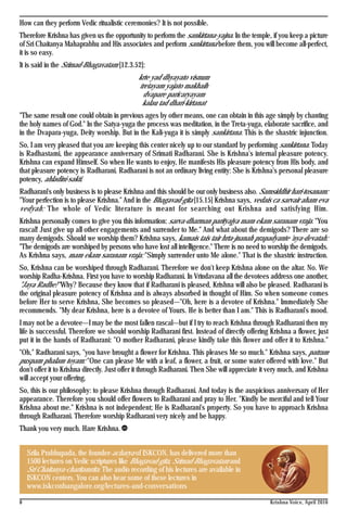 8 Krishna Voice, April 2016
Srila Prabhupada, the founder-acharya of ISKCON, has delivered more than
1500 lectures on Vedic scriptures like Bhagavad-gita, Srimad-Bhagavatam and
Sri Chaitanya-charitamrita. The audio recording of his lectures are available in
ISKCON centers. You can also hear some of these lectures in
www.iskconbangalore.org/lectures-and-conversations
How can they perform Vedic ritualistic ceremonies? It is not possible.
Therefore Krishna has given us the opportunity to perform the sankirtana-yajna. In the temple, if you keep a picture
of Sri Chaitanya Mahaprabhu and His associates and perform sankirtana before them, you will become all-perfect,
it is so easy.
It is said in the Srimad-Bhagavatam [12.3.52]:
krte yad dhyayato visnum
tretayam yajato makhaih
dvapare paricaryayam
kalau tad dhari-kirtanat
"The same result one could obtain in previous ages by other means, one can obtain in this age simply by chanting
the holy names of God." In the Satya-yuga the process was meditation, in the Treta-yuga, elaborate sacrifice, and
in the Dvapara-yuga, Deity worship. But in the Kali-yuga it is simply sankirtana. This is the shastric injunction.
So, I am very pleased that you are keeping this center nicely up to our standard by performing sankirtana. Today
is Radhastami, the appearance anniversary of Srimati Radharani. She is Krishna's internal pleasure potency.
Krishna can expand Himself. So when He wants to enjoy, He manifests His pleasure potency from His body, and
that pleasure potency is Radharani. Radharani is not an ordinary living entity: She is Krishna's personal pleasure
potency, ahladini-sakti.
Radharani's only business is to please Krishna and this should be our only business also. Samsiddhir hari-tosanam:
"Your perfection is to please Krishna." And in the Bhagavad-gita [15.15] Krishna says, vedais ca sarvair aham eva
vedyah: The whole of Vedic literature is meant for searching out Krishna and satisfying Him.
Krishna personally comes to give you this information: sarva-dharman parityajya mam ekam saranam vraja. "You
rascal! Just give up all other engagements and surrender to Me." And what about the demigods? There are so
many demigods. Should we worship them? Krishna says, kamais tais tair hrta-jnanah prapadyante 'nya-devatah:
"The demigods are worshiped by persons who have lost all intelligence." There is no need to worship the demigods.
As Krishna says, mam ekam saranam vraja: "Simply surrender unto Me alone." That is the shastric instruction.
So, Krishna can be worshiped through Radharani. Therefore we don't keep Krishna alone on the altar. No. We
worship Radha-Krishna. First you have to worship Radharani. In Vrindavana all the devotees address one another,
"Jaya Radhe!" Why? Because they know that if Radharani is pleased, Krishna will also be pleased. Radharani is
the original pleasure potency of Krishna and is always absorbed in thought of Him. So when someone comes
before Her to serve Krishna, She becomes so pleased—"Oh, here is a devotee of Krishna." Immediately She
recommends. "My dear Krishna, here is a devotee of Yours. He is better than I am." This is Radharani's mood.
I may not be a devotee—I may be the most fallen rascal—but if I try to reach Krishna through Radharani then my
life is successful. Therefore we should worship Radharani first. Instead of directly offering Krishna a flower, just
put it in the hands of Radharani: "O mother Radharani, please kindly take this flower and offer it to Krishna."
"Oh," Radharani says, "you have brought a flower for Krishna. This pleases Me so much." Krishna says, patram
puspam phalam toyam: "One can please Me with a leaf, a flower, a fruit, or some water offered with love." But
don't offer it to Krishna directly. Just offer it through Radharani. Then She will appreciate it very much, and Krishna
will accept your offering.
So, this is our philosophy: to please Krishna through Radharani. And today is the auspicious anniversary of Her
appearance. Therefore you should offer flowers to Radharani and pray to Her. "Kindly be merciful and tell Your
Krishna about me." Krishna is not independent; He is Radharani's property. So you have to approach Krishna
through Radharani. Therefore worship Radharani very nicely and be happy.
Thank you very much. Hare Krishna.
 