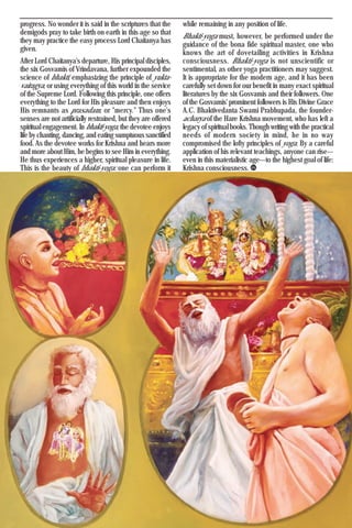 Krishna Voice, March 2017 25
progress. No wonder it is said in the scriptures that the
demigods pray to take birth on earth in this age so that
they may practice the easy process Lord Chaitanya has
given.
After Lord Chaitanya's departure, His principal disciples,
the six Gosvamis of Vrindavana, further expounded the
science of bhakti, emphasizing the principle of yukta-
vairagya, or using everything of this world in the service
of the Supreme Lord. Following this principle, one offers
everything to the Lord for His pleasure and then enjoys
His remnants as prasadam, or "mercy." Thus one's
senses are not artificially restrained, but they are offered
spiritual engagement. In bhakti-yoga, the devotee enjoys
life by chanting, dancing, and eating sumptuous sanctified
food. As the devotee works for Krishna and hears more
and more about Him, he begins to see Him in everything.
He thus experiences a higher, spiritual pleasure in life.
This is the beauty of bhakti-yoga: one can perform it
while remaining in any position of life.
Bhakti-yoga must, however, be performed under the
guidance of the bona fide spiritual master, one who
knows the art of dovetailing activities in Krishna
consciousness. Bhakti-yoga is not unscientific or
sentimental, as other yoga practitioners may suggest.
It is appropriate for the modern age, and it has been
carefully set down for our benefit in many exact spiritual
literatures by the six Gosvamis and their followers. One
of the Gosvamis' prominent followers is His Divine Grace
A.C. Bhaktivedanta Swami Prabhupada, the founder-
acharya of the Hare Krishna movement, who has left a
legacy of spiritual books. Though writing with the practical
needs of modern society in mind, he in no way
compromised the lofty principles of yoga. By a careful
application of his relevant teachings, anyone can rise—
even in this materialistic age—to the highest goal of life:
Krishna consciousness.
 