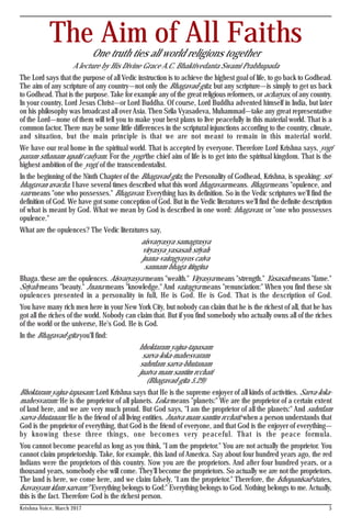 Krishna Voice, March 2017 5
The Aim of All FaithsOne truth ties all world religions together
A lecture by His Divine Grace A.C. Bhaktivedanta Swami Prabhupada
The Lord says that the purpose of all Vedic instruction is to achieve the highest goal of life, to go back to Godhead.
The aim of any scripture of any country—not only the Bhagavad-gita, but any scripture—is simply to get us back
to Godhead. That is the purpose. Take for example any of the great religious reformers, or acharyas, of any country.
In your country, Lord Jesus Christ—or Lord Buddha. Of course, Lord Buddha advented himself in India, but later
on his philosophy was broadcast all over Asia. Then Srila Vyasadeva, Muhammad—take any great representative
of the Lord—none of them will tell you to make your best plans to live peacefully in this material world. That is a
common factor. There may be some little differences in the scriptural injunctions according to the country, climate,
and situation, but the main principle is that we are not meant to remain in this material world.
We have our real home in the spiritual world. That is accepted by everyone. Therefore Lord Krishna says, yogi
param sthanam upaiti cadyam. For the yogi the chief aim of life is to get into the spiritual kingdom. That is the
highest ambition of the yogi, of the transcendentalist.
In the beginning of the Ninth Chapter of the Bhagavad-gita, the Personality of Godhead, Krishna, is speaking: sri-
bhagavan uvacha. I have several times described what this word bhagavan means. Bhaga means "opulence, and
van means "one who possesses." Bhagavan. Everything has its definition. So in the Vedic scriptures we'll find the
definition of God. We have got some conception of God. But in the Vedic literatures we'll find the definite description
of what is meant by God. What we mean by God is described in one word: bhagavan, or "one who possesses
opulence."
What are the opulences? The Vedic literatures say,
aisvaryasya samagrasya
viryasya yasasah sriyah
jnana-vairagyayos caiva
sannam bhaga itingina
Bhaga: these are the opulences. Aisvaryasya means "wealth." Viryasya means "strength." Yasasah means "fame."
Sriyah means "beauty." Jnana means "knowledge." And vairagya means "renunciation:" When you find these six
opulences presented in a personality in full, He is God. He is God. That is the description of God.
You have many rich men here in your New York City, but nobody can claim that he is the richest of all, that he has
got all the riches of the world. Nobody can claim that. But if you find somebody who actually owns all of the riches
of the world or the universe, He's God. He is God.
In the Bhagavad-gita you'll find:
bhoktaram yajna-tapasam
sarva-loka-mahesvaram
suhrdam sarva-bhutanam
jnatva mam santim rcchati
(Bhagavad-gita 5.29)
Bhoktaram yajna-tapasam: Lord Krishna says that He is the supreme enjoyer of all kinds of activities. Sarva-loka-
mahesvaram: He is the proprietor of all planets. Loka means "planets:" We are the proprietor of a certain extent
of land here, and we are very much proud. But God says, "I am the proprietor of all the planets:" And suhrdam
sarva-bhutanam: He is the friend of all living entities. Jnatva mam santim rcchati: when a person understands that
God is the proprietor of everything, that God is the friend of everyone, and that God is the enjoyer of everything—
by knowing these three things, one becomes very peaceful. That is the peace formula.
You cannot become peaceful as long as you think, "I am the proprietor." You are not actually the proprietor. You
cannot claim proprietorship. Take, for example, this land of America. Say about four hundred years ago, the red
Indians were the proprietors of this country. Now you are the proprietors. And after four hundred years, or a
thousand years, somebody else will come. They'll become the proprietors. So actually we are not the proprietors.
The land is here, we come here, and we claim falsely, "I am the proprietor." Therefore, the Ishopanisad states,
Isavasyam idam sarvam: "Everything belongs to God:" Everything belongs to God. Nothing belongs to me. Actually,
this is the fact. Therefore God is the richest person.
 