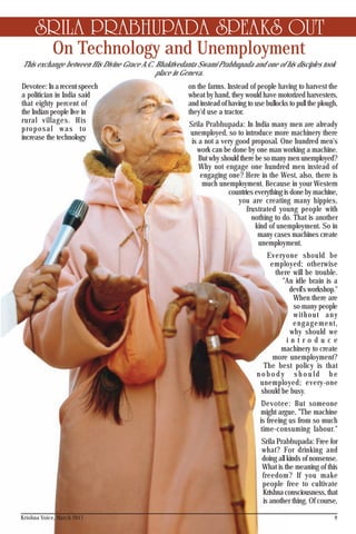 On Technology and Unemployment
SRILA PRABHUPADA SPEAKS OUT
Devotee: In a recent speech
a politician in India said
that eighty percent of
the Indian people live in
rural villages. His
proposal was to
increase the technology
on the farms. Instead of people having to harvest the
wheat by hand, they would have motorized harvesters,
and instead of having to use bullocks to pull the plough,
they'd use a tractor.
Srila Prabhupada: In India many men are already
unemployed, so to introduce more machinery there
is a not a very good proposal. One hundred men's
work can be done by one man working a machine.
But why should there be so many men unemployed?
Why not engage one hundred men instead of
engaging one? Here in the West, also, there is
much unemployment. Because in your Western
countries everything is done by machine,
you are creating many hippies,
frustrated young people with
nothing to do. That is another
kind of unemployment. So in
many cases machines create
unemployment.
Everyone should be
employed; otherwise
there will be trouble.
"An idle brain is a
devil's workshop."
When there are
so many people
without any
engagement,
why should we
i n t r o d u c e
machinery to create
more unemployment?
The best policy is that
n o b o d y s h o u l d b e
unemployed; every-one
should be busy.
Devotee: But someone
might argue, "The machine
is freeing us from so much
time-consuming labour."
Srila Prabhupada: Free for
what? For drinking and
doing all kinds of nonsense.
What is the meaning of this
freedom? If you make
people free to cultivate
Krishna consciousness, that
is another thing. Of course,
9
This exchange between His Divine Grace A.C. Bhaktivedanta Swami Prabhupada and one of his disciples took
place in Geneva.
Krishna Voice, March 2017
 