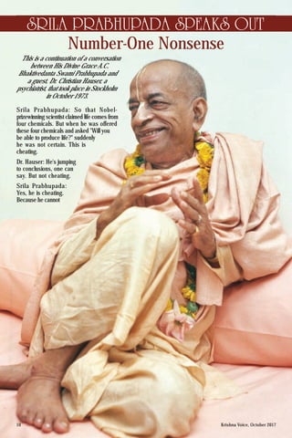 Krishna Voice, October 201710
Number-One Nonsense
SRILA PRABHUPADA SPEAKS OUT
Srila Prabhupada: So that Nobel-
prizewinning scientist claimed life comes from
four chemicals. But when he was offered
these four chemicals and asked "Will you
be able to produce life?" suddenly
he was not certain. This is
cheating.
Dr. Hauser: He's jumping
to conclusions, one can
say. But not cheating.
Srila Prabhupada:
Yes, he is cheating.
Because he cannot
This is a continuation of a conversation
between His Divine Grace A.C.
Bhaktivedanta Swami Prabhupada and
a guest, Dr. Christian Hauser, a
psychiatrist, that took place in Stockholm
in October 1973.
 