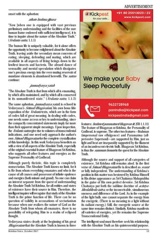 13Krishna Voice, October 2017
onset with the aphorism:
athato brahma-jijnasa
"Now [when one is equipped with vast previous
preliminary understanding and the facilities of the rare
human frame endowed with sufficient intelligence], it is
time to inquire about the nature of the Absolute Truth."
(Vedanta-sutra, 1.1.1)
The human life is uniquely valuable, for it alone offers
the opportunity to become enlightened about theAbsolute
Truth, leaving aside the secondary mean concerns of
eating, sleeping, defending and mating, which are
available in all aspects of living beings down to the
lowliest insects and bacteria. The absurd dance of
sensuality and mental speculation which dissipates
one's precious energy into the ever-muting reservoir of
mundane elements is abandoned herewith. The sutras
continue:
janmadyasya yatah
"The Absolute Truth is that from which all is emanating,
by which all is maintained, and by which all is conserved
in its unmanifested state." (Vedanta-sutra, 1.1.2)
The same aphorism, janmadyasya yatah, is echoed in
Vedavyasa's Srimad-Bhagavatam, his own bona fide
exposition of the Vedanta texts, which are in the form
of codes full of great meaning. In dealing with codes,
one needs some access or key to understanding, since
the compactly concentrated statements imply far more
than their apparent simple meanings. Upon inspection,
the Vedanta-sutras give rise to volumes of transcendental
indications, and one need only approach the author's
own Srimad-Bhagavatam for the complete crystallization
of this knowledge. In this work Vedavyasa benedicts us
with a view of all aspects of theAbsolute Truth, especially
of the original essential feature of Bhagavan Sri Krishna,
who supports all other features and energies as the
Supreme Personality of Godhead.
Although purely theistic, this topic is completely
nonsectarian. The Absolute Truth knows no limit, for it
is He from whom everything emanates and who is the
cause of all causes and possessor of infinite opulence
and energies (both minute and grand). No one can claim
an interest separate from the quest of understanding
the Absolute Truth Sri Krishna, for all entities and states
of existence have their source in Him. Therefore, the
intelligent inquirer will recognize that study of theAbsolute
Truth is the prime function of life. There can be no
question of validity in accusations of sectarianism
because when one realizes the nature of God as the
Absolute Truth from whom all emanates, there is no
possibility of relegating Him to a realm of eclipsed
thought.
Vedavyasa states clearly at the beginning of his great
Bhagavatam that the Absolute Truth is known in three
features: brahmeti paramatmeti bhagavan iti. (SB 1.1.11)
The feature of Bhagavan or Krishna, the Personality of
Godhead, is supreme. The other two features—Brahman
(impersonal raw effulgence) and Paramatma (all-
pervasive Supersoul)—are supported by Him, just as
light and heat are inseparably supported by the filament
of an incandescent electric bulb. Bhagavan Sri Krishna,
is thus the summum bonum in the quest for theAbsolute
Truth.
Although the source and support of all categories of
existence, Sri Krishna still remains aloof. In the first
verse of Srimad-Bhagavatam He is described as svarat
or fully independent. The understanding of Krishna's
position in this matter was bestowed by Krishna Himself
in His divine appearance as Sri Chaitanya Mahaprabhu
in the guise of His own perfect devotee. Sri Krishna
Chaitanya put forth the sublime doctrine of acintya-
bhedabheda-tattva, or the inconceivable, simultaneous
oneness and difference of the Lord. As in the example
of the light bulb, one cannot separate the energy from
the energetic. (There is no meaning to a light without
its radiant energy.) Still, the energetic source at the
same time remains distinct. Similarly, Krishna manifests
all varieties of energies, yet He remains the Supreme
Transcendental Entity.
The intelligent soul must therefore seek his relationship
with the Absolute Truth as his quintessential purpose.
ADVERTISEMENT
 