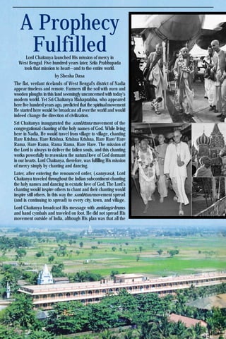 Krishna Voice, October 201718
A Prophecy
FulfilledLord Chaitanya launched His mission of mercy in
West Bengal. Five hundred years later, Srila Prabhupada
took that mission to heart—and to the entire world.
by Shesha Dasa
The flat, verdant ricelands of West Bengal's district of Nadia
appear timeless and remote. Farmers till the soil with oxen and
wooden ploughs in this land seemingly unconcerned with today's
modern world. Yet Sri Chaitanya Mahaprabhu, who appeared
here five hundred years ago, predicted that the spiritual movement
He started here would be broadcast all over the world and would
indeed change the direction of civilization.
Sri Chaitanya inaugurated the sankirtana movement of the
congregational chanting of the holy names of God. While living
here in Nadia, He would travel from village to village, chanting
Hare Krishna, Hare Krishna, Krishna Krishna, Hare Hare/ Hare
Rama, Hare Rama, Rama Rama, Hare Hare. The mission of
the Lord is always to deliver the fallen souls, and this chanting
works powerfully to reawaken the natural love of God dormant
in our hearts. Lord Chaitanya, therefore, was fulfilling His mission
of mercy simply by chanting and dancing.
Later, after entering the renounced order, (sannyasa), Lord
Chaitanya traveled throughout the Indian subcontinent chanting
the holy names and dancing in ecstatic love of God. The Lord's
chanting would inspire others to chant and their chanting would
inspire still others. In this way the sankirtana movement spread
(and is continuing to spread) to every city, town, and village.
Lord Chaitanya broadcast His message with mridanga drums
and hand cymbals and traveled on foot. He did not spread His
movement outside of India, although His plan was that all the
 
