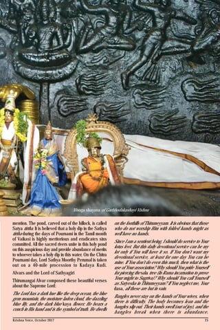 Krishna Voice, October 2017 25
Bhoga shayana of Garbhodakashayi Vishnu
mention. The pond, carved out of the hillock, is called
Satya tirtha. It is believed that a holy dip in the Sathya
tirtha during the days of Pournami in the Tamil month
of Vaikasi is highly meritorious and eradicates sins
committed. All the sacred rivers unite in this holy pond
on this auspicious day and provide abundance of merits
to whoever takes a holy dip in this water. On the Chitra
Pournami day, Lord Sathya Moorthy Perumal is taken
out on a 40-mile procession to Kadaya Kudi.
Alvars and the Lord of Sathyagiri
Thirumangai Alvar composed these beautiful verses
about the Supreme Lord:
The Lord has a dark hue like the deep ocean, the blue
gem mountain, the moisture laden cloud, the dazzling
blue lily, and the dark blue kaya flower. He bears a
conch in His hand and is the symbol of truth. He dwells
on the foothills of Thirumeyyam. It is obvious that those
who do not worship Him with folded hands might as
well have no hands.
Since I am a sentient being, I should do service to Your
lotus feet. But this daily devotional service can be my
lot only if You will have it so. If You don’t want my
devotional service, at least for one day You can be
mine. If You don’t do even this much, then what is the
use of Your association? Why should You pride Yourself
for piercing the sala tree (In Rama incarnation to prove
Your might to Sugriva)? Why should You call Yourself
as Satyesha in Thirumeyyam? If You neglect me, Your
dasa, all these are but in vain.
Bangles never stay on the hands of Your wives, when
there is difficulty. The body becomes lean and the
bangles slip out. Their hands swell (out of joy), and the
bangles break when there is abundance.
 
