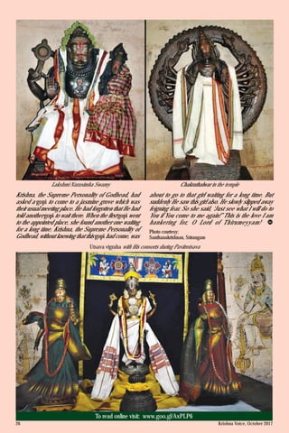 Krishna, the Supreme Personality of Godhead, had
asked a gopi to come to a jasmine grove which was
their usual meeting place. He had forgotten that He had
told another gopi to wait there. When the first gopi went
to the appointed place, she found another one waiting
for a long time. Krishna, the Supreme Personality of
Godhead, without knowing that this gopi had come, was
about to go to that girl waiting for a long time. But
suddenly He saw this girl also. He slowly slipped away
feigning fear. So she said, ‘Just see what I will do to
You if You come to me again!” This is the love I am
hankering for, O Lord of Thirumeyyam!
Photo courtesy:
Santhanakrishnan, Srirangam
Lakshmi Narasimha Swamy Chakrathalwar in the temple
Krishna Voice, October 201726
To read online visit: www.goo.gl/AxPLP6
Utsava vigraha with His consorts during Pavitrotsava
 