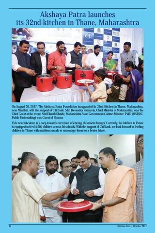 Akshaya Patra launches
its 32nd kitchen in Thane, Maharashtra
30 Krishna Voice, October 2017
On August 30, 2017, The Akshaya Patra Foundation inaugurated its 32nd Kitchen in Thane, Maharashtra,
near Mumbai, with the support of Citi Bank. Shri Devendra Fadnavis, Chief Minister of Maharashtra, was the
Chief Guest at the event; Shri Eknath Shinde, Maharashtra State Government Cabinet Minister- PWD (MSRDC,
Public Undertaking) was Guest of Honour.
This new milestone is a step towards our vision of erasing classroom hunger. Currently, the kitchen in Thane
is equipped to feed 5,000 children across 26 schools. With the support of Citi Bank, we look forward to feeding
children in Thane with nutritious meals to encourage them for a better future.
 