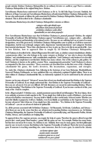 8 Krishna Voice, October 2017
people mistake Krishna Chaitanya Mahaprabhu for an ordinary devotee or sadhu or yogi. That is a mistake.
Chaitanya Mahaprabhu is the original living force, Krishna.
Sarvabhauma Bhattacharya understood Lord Chaitanya as He is. So did Srila Rupa Gosvami. Similarly, the
followers of Rupa Gosvami and Sarvabhauma Bhattacharya all understand Krishna Chaitanya Mahaprabhu. And
for one who understands or follows the path enunciated by Krishna Chaitanya Mahaprabhu, Krishna is very easily
obtained. This is all described in the Chaitanya-charitamrita.
Sarvabhauma Bhattacharya described Chaitanya Mahaprabhu's mission as follows:
vairagya-vidya-nija-bhakti-yoga-
siksartham ekah purusah puranah
sri-krishna-chaitanya-sarira-dhari
krpambudhir yas tam aham prapadye
Here Sarvabhauma Bhattacharya says that Sri Krishna Chaitanya is purusah puranah—Krishna, the original
Personality of Godhead. Why did Krishna Chaitanya appear? Sarvabhauma says, vairagya-vidya ... siksartham.
To teach detachment and knowledge of devotional service. Because we are suffering here on account of so many
designations, out of His great mercy Sri Krishna Chaitanya Mahaprabhu came to purify us of all these nonsense
designations. And the way is through vairagya-vidya. Raga means "material attachment," and vairagya is "freedom
from material attachments." These false attachments we have to give up. How to do this in our practical life—how
to love Krishna, how to approach Him—is taught by Sri Krishna Chaitanya Mahaprabhu.
Lord Chaitanya is described in the Srimad-Bhagavatam, Eleventh Canto, as krishna-varnam tvisakrishnam. Krishna-
varnam means either "one who belongs to the same category as Krishna" or "one who is always describing
Krishna," and tvisakrishnam means "with a nonblackish complexion." Lord Chaitanya's only business is to describe
Krishna, and His complexion is not-blackish. Krishna has many colours. One of His colours is pita, golden. So
Lord Chaitanya is known as the golden avatara. Then, sangopangastra-parsadam: "Lord Chaitanya is always
accompanied by His close associates." These associates are described here in this first verse of the Chaitanya-
charitamrita—the gurus, the Lord's devotees, His incarnations, expansions, and energies.
So, study this Chaitanya-charitamrita. Now, following in the footsteps of our Guru Maharaja, Bhaktisiddhanta
Sarasvati Thakura Prabhupada, we have published this very elaborately explained English edition. There is no
other edition of Chaitanya-charitamrita like this, so elaborately explained. It can be understood by the advanced
student.
Anyone can become advanced. "Advanced" means that at least you should understand that Krishna is the Supreme
Personality of Godhead. If you simply understand this—that Krishna is the Supreme Personality of Godhead—
then you are advanced. It is not very difficult. All Vedic literatures are meant for understanding Krishna. What is
that understanding? That Krishna is the Supreme Personality of Godhead. If you become convinced of this, your
study of the Vedas is complete.
In the Bhagavad-gita [7.7] Krishna says, mattah parataram nanyat kincid asti dhananjaya: "My dear Arjuna, there
is no authority or person or truth superior to Me." If you simply have faith in these words of Krishna's, you become
advanced in Krishna consciousness. You may believe blindly or after careful study. It doesn't matter. Whether you
touch fire blindly or purposely, it will act. Similarly, even if you blindly accept Krishna as the Supreme Person, you
become advanced. Take it from me: if you simply have this conviction—"Yes, Krishna is the Supreme Personality
of Godhead"—you are an advanced student in spiritual life.
So, all the persons associated with Sri Krishna Chaitanya—Sri Nityananda, Sri Advaita, Gadadhara, and Srivasa—
all of them are one in the sense that they are all interested in pushing Krishna consciousness on. Sri Krishna
Chaitanya Mahaprabhu, the Supreme Personality of Godhead, is personally trying, and Nityananda Prabhu, Advaita
Prabhu, Srivasa, and Gadadhara are helping Him.
To approach these five supreme persons, you require the help of a guru. Therefore the guru is offered respectful
prayers first: vande gurun. Plural number—gurun. Still, the gurus are one. For example, Krishna has many forms,
but that does not mean He is many. No, Krishna is one. Similarly, there may be many gurus, but their philosophy
must be one: to teach everyone that Krishna is the Supreme Personality of Godhead. That is the test of a genuine
guru. If someone is teaching something else, some nonsense, then he is not a guru. As stated in the shastra,
sat-karma-nipuno vipro
mantra-tantra-visaradah
avaisnavo gurur na sa syad
vaishnavah sva-paco guruh
 