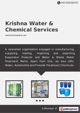 08588828808
A Member of
Krishna Water &
Chemical Services
www.krishnawater.com
A renowned organization engaged in manufacturing,
supplying, trading, importing and exporting
Evaporator Products and Water & Waste Water
Treatment Plants. Apart from this, we also oﬀer
Water, Automobile and Fireside Treatment Chemicals.
 