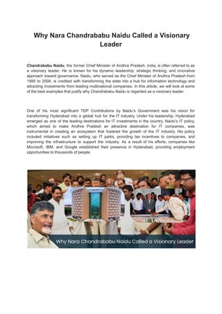 Why Nara Chandrababu Naidu Called a Visionary
Leader
Chandrababu Naidu, the former Chief Minister of Andhra Pradesh, India, is often referred to as
a visionary leader. He is known for his dynamic leadership, strategic thinking, and innovative
approach toward governance. Naidu, who served as the Chief Minister of Andhra Pradesh from
1995 to 2004, is credited with transforming the state into a hub for information technology and
attracting investments from leading multinational companies. In this article, we will look at some
of the best examples that justify why Chandrababu Naidu is regarded as a visionary leader.
One of his most significant TDP Contributions by Naidu’s Government was his vision for
transforming Hyderabad into a global hub for the IT industry. Under his leadership, Hyderabad
emerged as one of the leading destinations for IT investments in the country. Naidu's IT policy,
which aimed to make Andhra Pradesh an attractive destination for IT companies, was
instrumental in creating an ecosystem that fostered the growth of the IT industry. His policy
included initiatives such as setting up IT parks, providing tax incentives to companies, and
improving the infrastructure to support the industry. As a result of his efforts, companies like
Microsoft, IBM, and Google established their presence in Hyderabad, providing employment
opportunities to thousands of people.
 