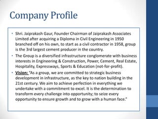 Company Profile
• Shri. Jaiprakash Gaur, Founder Chairman of Jaiprakash Associates
Limited after acquiring a Diploma in Civil Engineering in 1950
branched off on his own, to start as a civil contractor in 1958, group
is the 3rd largest cement producer in the country.
• The Group is a diversified infrastructure conglomerate with business
interests in Engineering & Construction, Power, Cement, Real Estate,
Hospitality, Expressways, Sports & Education (not-for-profit).
• Vision: “As a group, we are committed to strategic business
development in infrastructure, as the key to nation building in the
21st century. We aim to achieve perfection in everything we
undertake with a commitment to excel. It is the determination to
transform every challenge into opportunity; to seize every
opportunity to ensure growth and to grow with a human face.”
 