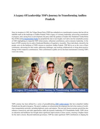 A Legacy Of Leadership: TDP's Journey In Transforming Andhra
Pradesh
Since its inception in 1982, the Telugu Desam Party (TDP) has embarked on a transformative journey that has left an
indelible mark on the landscape of Andhra Pradesh. With a legacy of visionary leadership, unwavering commitment
to progress, and a strong focus on development, the party under the guidance of leaders like Nandamuri Taraka Rama
Rao (NTR) and N Chandrababu Naidu has propelled the state to new heights. Let's delve into the remarkable journey
of TDP, highlighting its impactful TDP Achievements, influential contributions, and its dynamic leadership. At the
heart of TDP's journey lies its cadre of dedicated Members of Legislative Assembly. These individuals, elected by the
people, serve as the backbone of TDP's mission to transform Andhra Pradesh. TDP MLAs act as the voice of their
constituents, advocating for their needs, addressing challenges, and working collaboratively to bring about positive
change in their respective constituencies. Their commitment to public service has been instrumental in turning TDP's
vision into reality.
TDP's journey has been defined by a series of groundbreaking TDP Achievements that have propelled Andhra
Pradesh onto the path of progress. The party's emphasis on infrastructure development has led to the creation of world-
class transportation networks, including highways, ports, and airports. This not only boosts economic growth but also
enhances connectivity and trade opportunities under the dynamic leadership of N Chandrababu Naidu. TDP's focus
on education and healthcare has brought about significant improvements in these sectors, ensuring a brighter future
for the state's citizens. Beyond traditional governance, TDP has made significant TDP Contributions in shaping the
 