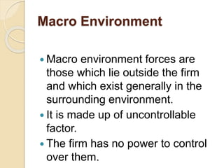 Macro Environment
 Macro environment forces are
those which lie outside the firm
and which exist generally in the
surrounding environment.
 It is made up of uncontrollable
factor.
 The firm has no power to control
over them.
 