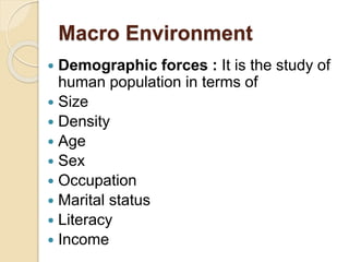 Macro Environment
 Demographic forces : It is the study of
human population in terms of
 Size
 Density
 Age
 Sex
 Occupation
 Marital status
 Literacy
 Income
 
