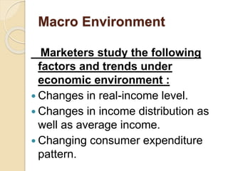 Macro Environment
Marketers study the following
factors and trends under
economic environment :
 Changes in real-income level.
 Changes in income distribution as
well as average income.
 Changing consumer expenditure
pattern.
 