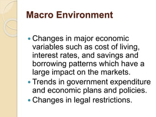 Macro Environment
 Changes in major economic
variables such as cost of living,
interest rates, and savings and
borrowing patterns which have a
large impact on the markets.
 Trends in government expenditure
and economic plans and policies.
 Changes in legal restrictions.
 