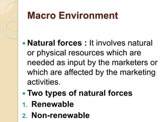 Macro Environment
 Natural forces : It involves natural
or physical resources which are
needed as input by the marketers or
which are affected by the marketing
activities.
 Two types of natural forces
1. Renewable
2. Non-renewable
 