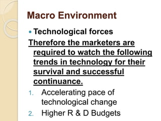 Macro Environment
 Technological forces
Therefore the marketers are
required to watch the following
trends in technology for their
survival and successful
continuance.
1. Accelerating pace of
technological change
2. Higher R & D Budgets
 
