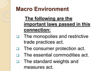 Macro Environment
The following are the
important laws passed in this
connection:
 The monopolies and restrictive
trade practices act.
 The consumer protection act.
 The essential commodities act.
 The standard weights and
measures act.
 