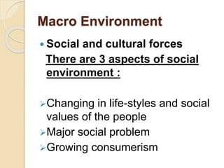 Macro Environment
 Social and cultural forces
There are 3 aspects of social
environment :
Changing in life-styles and social
values of the people
Major social problem
Growing consumerism
 