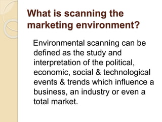 What is scanning the
marketing environment?
Environmental scanning can be
defined as the study and
interpretation of the political,
economic, social & technological
events & trends which influence a
business, an industry or even a
total market.
 