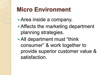 Micro Environment
 Area inside a company.
 Affects the marketing department
planning strategies.
 All department must “think
consumer” & work together to
provide superior customer value &
satisfaction.
 